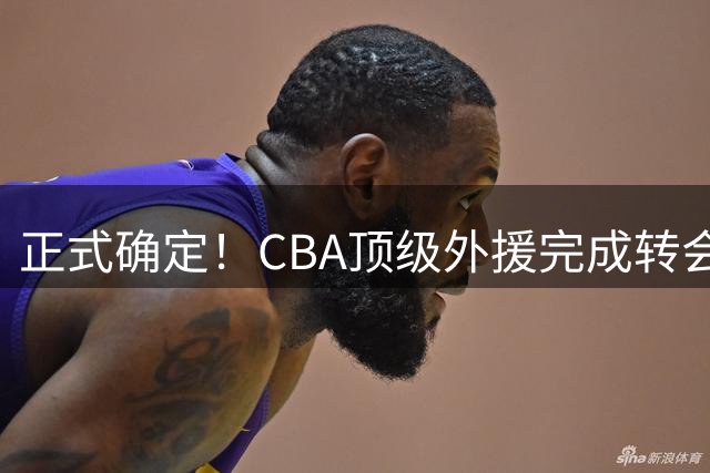 正式确定！CBA顶级外援完成转会，加盟新疆男篮